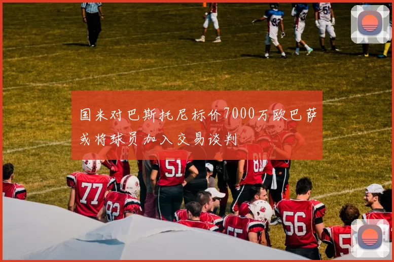 国米对巴斯托尼标价7000万欧巴萨或将球员加入交易谈判