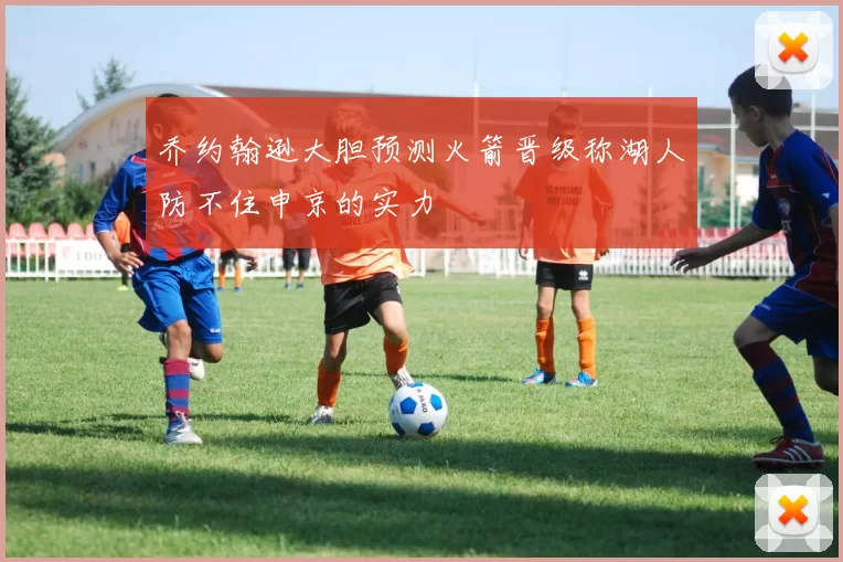 乔约翰逊大胆预测火箭晋级称湖人防不住申京的实力