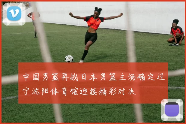 中国男篮再战日本男篮主场确定辽宁沈阳体育馆迎接精彩对决