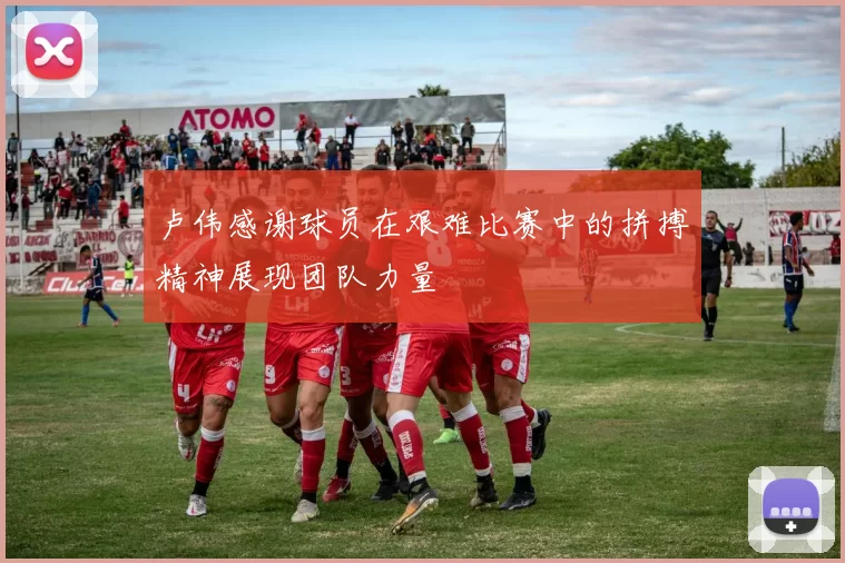 卢伟感谢球员在艰难比赛中的拼搏精神展现团队力量