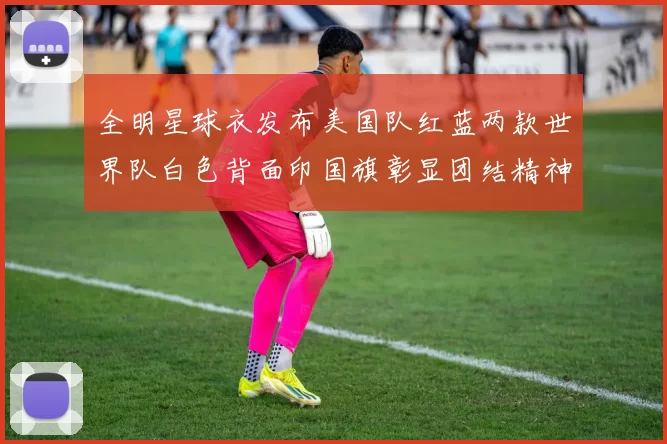 全明星球衣发布美国队红蓝两款世界队白色背面印国旗彰显团结精神