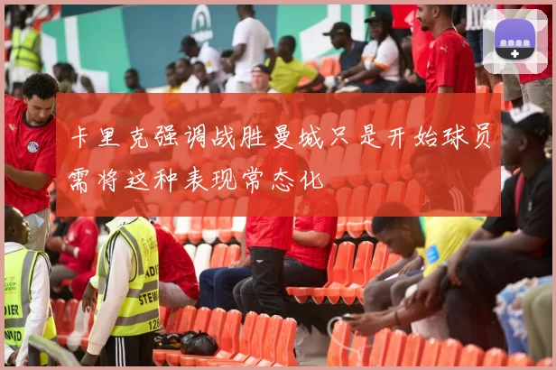 卡里克强调战胜曼城只是开始球员需将这种表现常态化