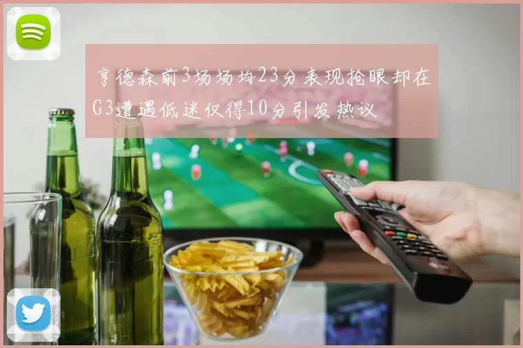 亨德森前3场场均23分表现抢眼却在G3遭遇低迷仅得10分引发热议