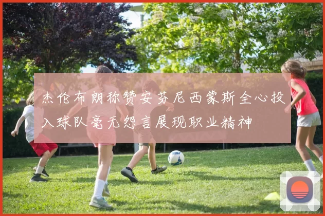 杰伦布朗称赞安芬尼西蒙斯全心投入球队毫无怨言展现职业精神