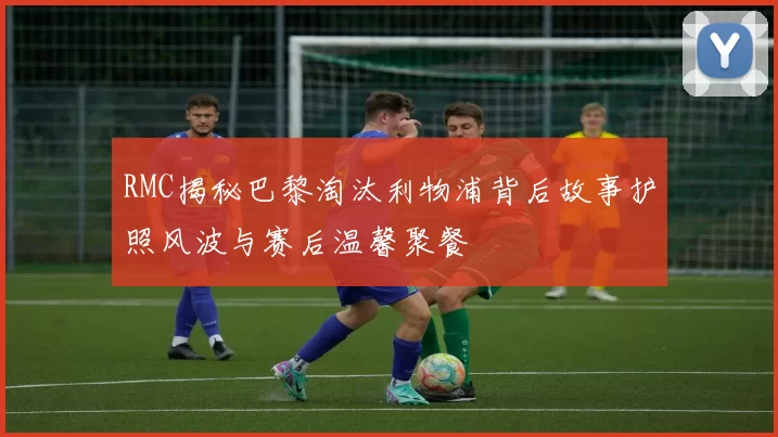 RMC揭秘巴黎淘汰利物浦背后故事护照风波与赛后温馨聚餐