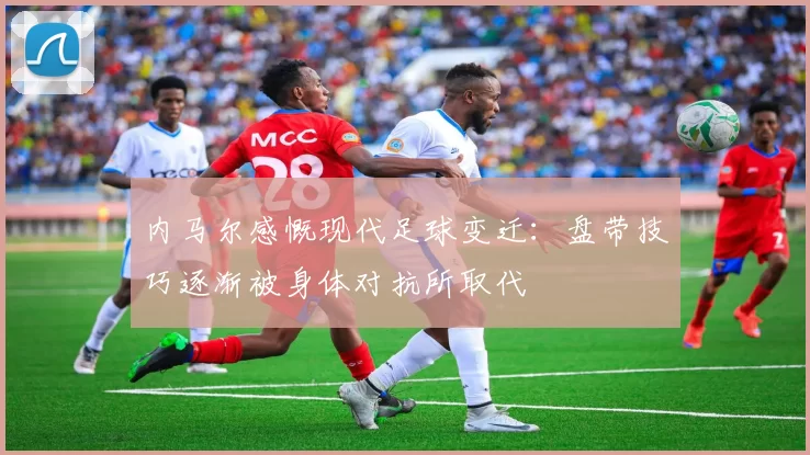 内马尔感慨现代足球变迁：盘带技巧逐渐被身体对抗所取代