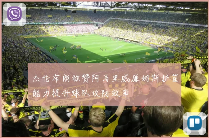 杰伦布朗称赞阿马里威廉姆斯护筐能力提升球队攻防效率