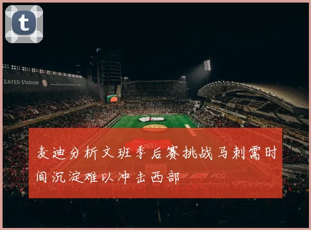 麦迪分析文班季后赛挑战马刺需时间沉淀难以冲击西部