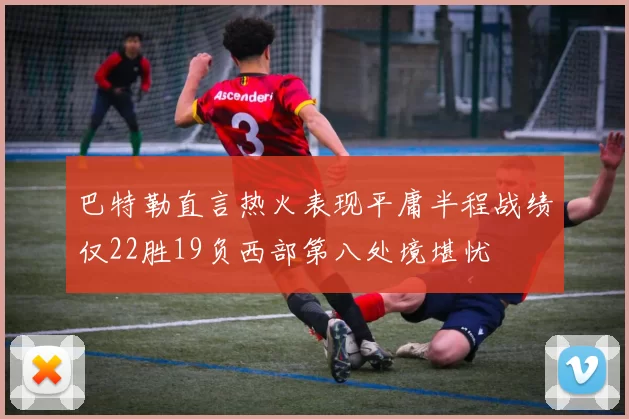 巴特勒直言热火表现平庸半程战绩仅22胜19负西部第八处境堪忧