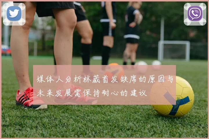 媒体人分析林葳首发缺席的原因与未来发展需保持耐心的建议