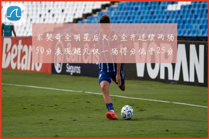 东契奇全明星后火力全开连续两场50分表现超凡仅一场得分低于25分