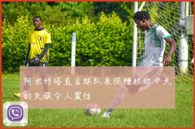 阿尔特塔直言球队表现糟糕称今天的失误令人震惊