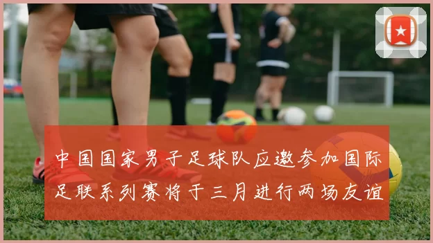中国国家男子足球队应邀参加国际足联系列赛将于三月进行两场友谊赛