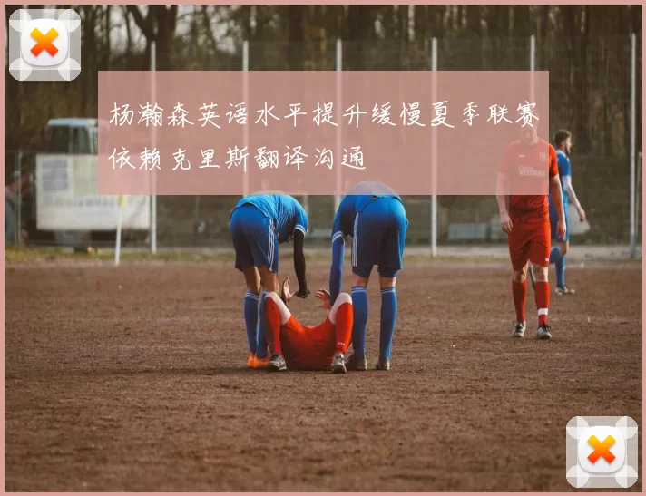 杨瀚森英语水平提升缓慢夏季联赛依赖克里斯翻译沟通