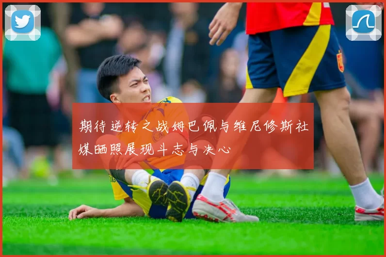 期待逆转之战姆巴佩与维尼修斯社媒晒照展现斗志与决心