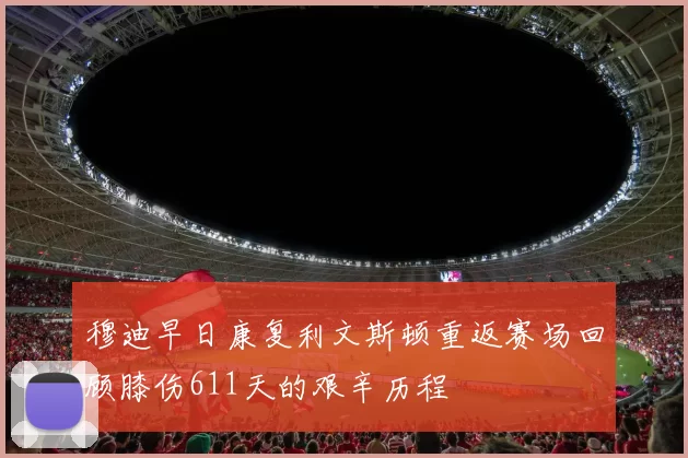 穆迪早日康复利文斯顿重返赛场回顾膝伤611天的艰辛历程