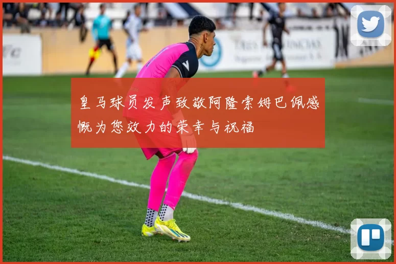 皇马球员发声致敬阿隆索姆巴佩感慨为您效力的荣幸与祝福