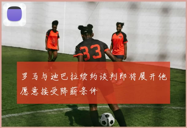 罗马与迪巴拉续约谈判即将展开他愿意接受降薪条件