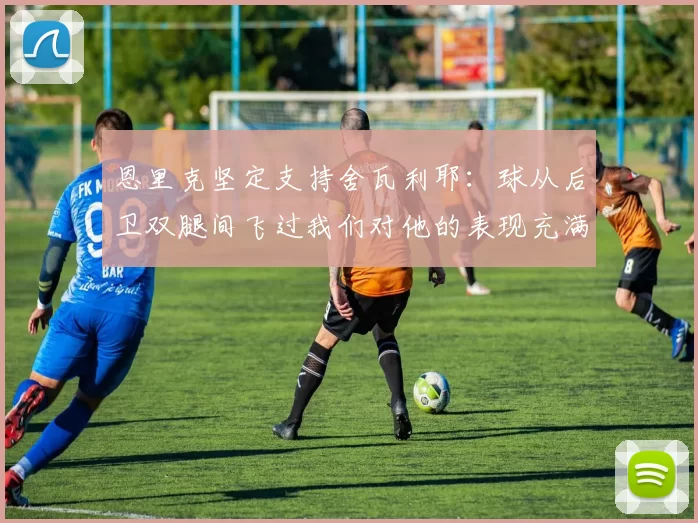 恩里克坚定支持舍瓦利耶：球从后卫双腿间飞过我们对他的表现充满信心