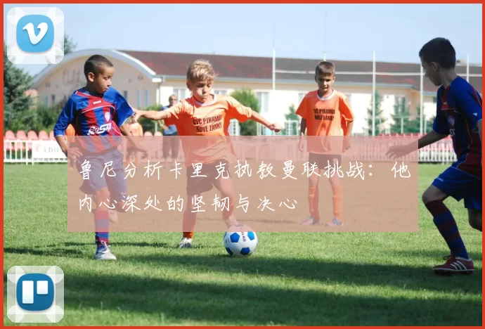 鲁尼分析卡里克执教曼联挑战：他内心深处的坚韧与决心