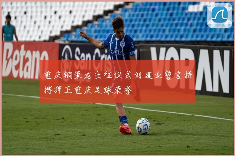 重庆铜梁龙出征仪式刘建业誓言拼搏捍卫重庆足球荣誉