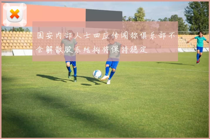 国安内部人士回应传闻称俱乐部不会解散股东结构将保持稳定